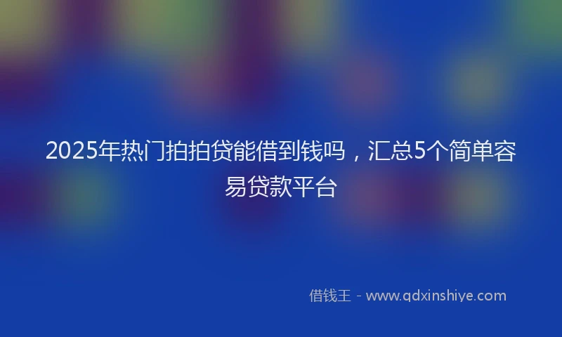 2025年热门拍拍贷能借到钱吗，汇总5个简单容易贷款平台