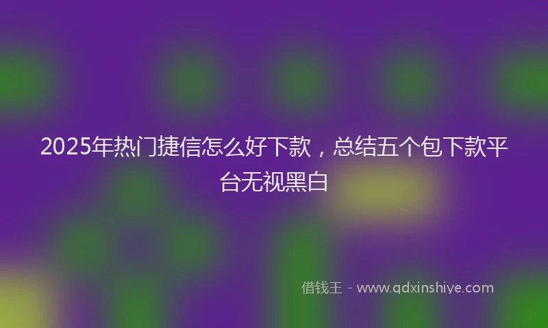 2025年热门捷信怎么好下款，总结五个包下款平台无视黑白