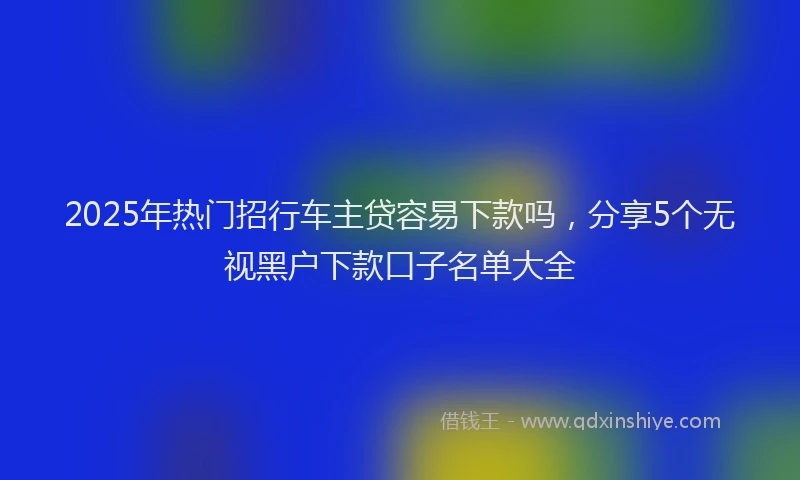 2025年热门招行车主贷容易下款吗，分享5个无视黑户下款口子名单大全