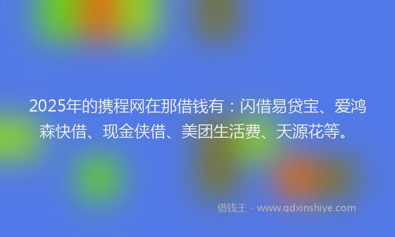 2025年的携程网在那借钱有：闪借易贷宝、爱鸿森快借、现金侠借、美团生活费、天源花等。