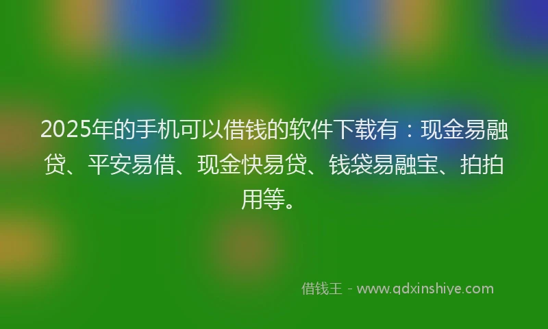 2025年的手机可以借钱的软件下载有：现金易融贷、平安易借、现金快易贷、钱袋易融宝、拍拍用等。