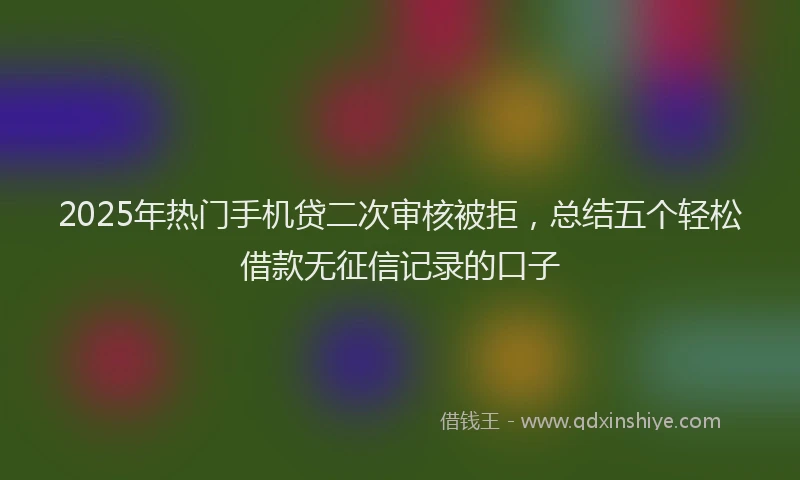 2025年热门手机贷二次审核被拒，总结五个轻松借款无征信记录的口子