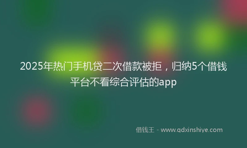 2025年热门手机贷二次借款被拒，归纳5个借钱平台不看综合评估的app