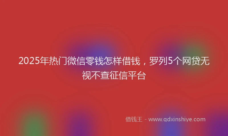 2025年热门微信零钱怎样借钱，罗列5个网贷无视不查征信平台