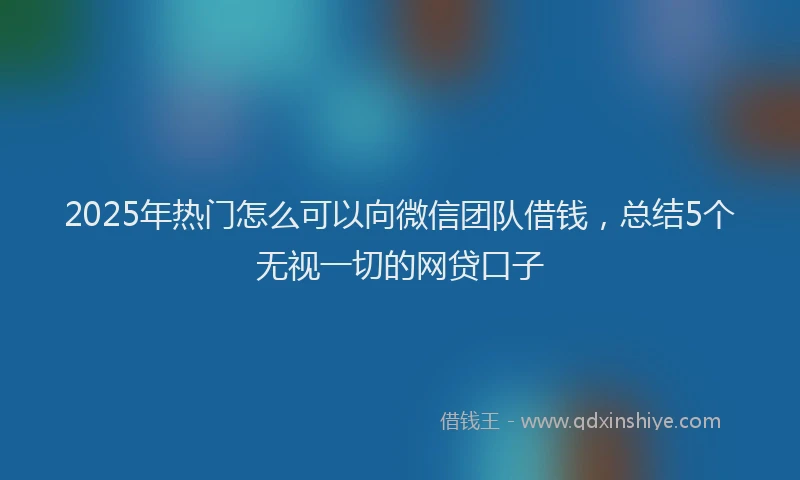 2025年热门怎么可以向微信团队借钱，总结5个无视一切的网贷口子