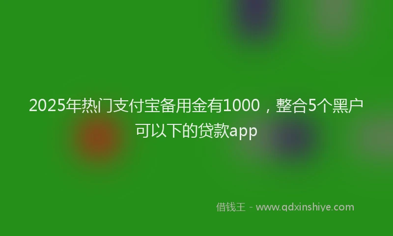 2025年热门支付宝备用金有1000，整合5个黑户可以下的贷款app