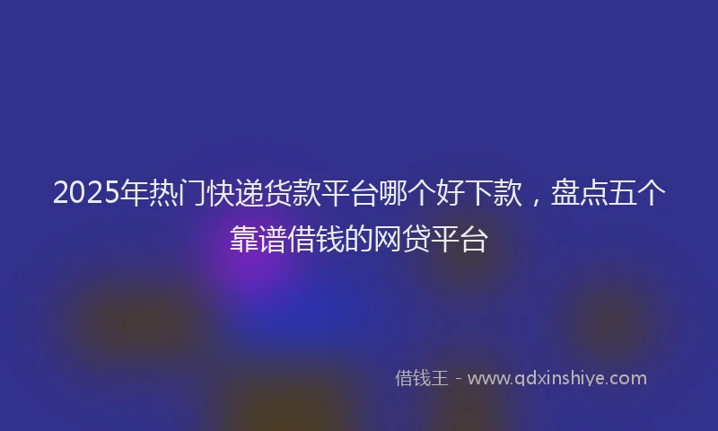 2025年热门快递货款平台哪个好下款，盘点五个靠谱借钱的网贷平台