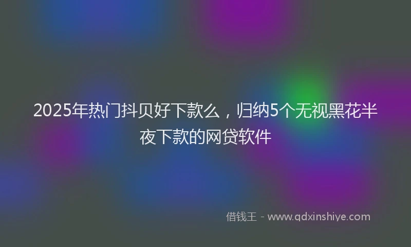 2025年热门抖贝好下款么，归纳5个无视黑花半夜下款的网贷软件