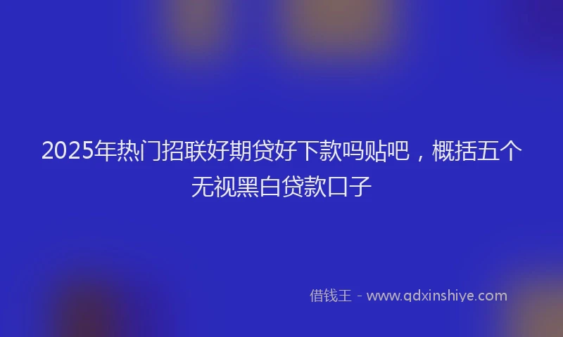 2025年热门招联好期贷好下款吗贴吧，概括五个无视黑白贷款口子