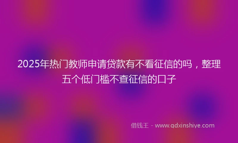 2025年热门教师申请贷款有不看征信的吗，整理五个低门槛不查征信的口子