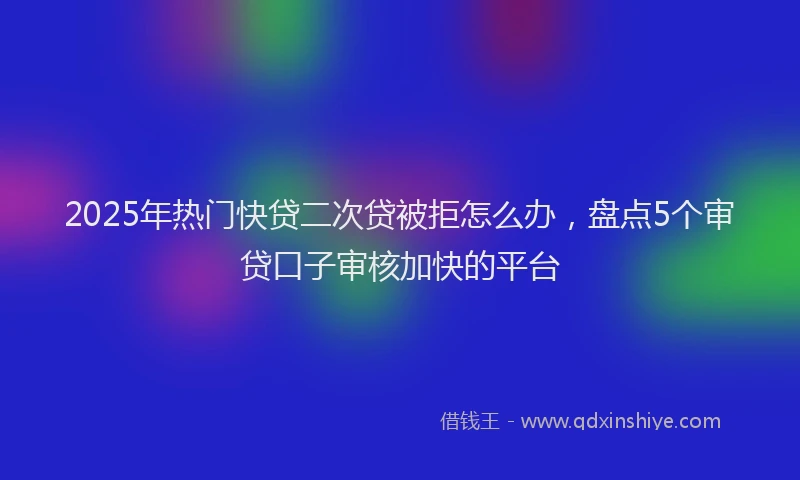 2025年热门快贷二次贷被拒怎么办，盘点5个审贷口子审核加快的平台