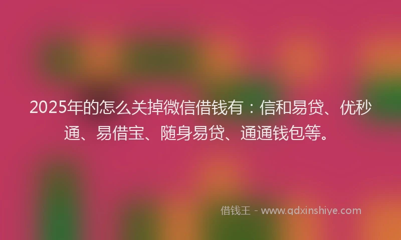 2025年的怎么关掉微信借钱有：信和易贷、优秒通、易借宝、随身易贷、通通钱包等。