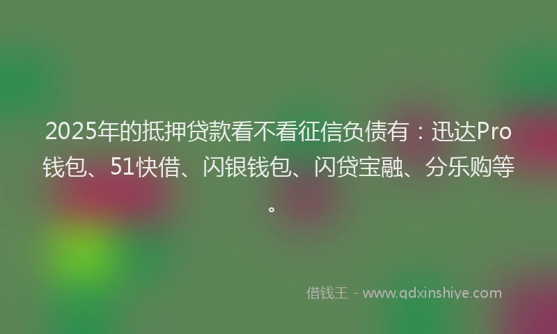 2025年的抵押贷款看不看征信负债有：迅达Pro钱包、51快借、闪银钱包、闪贷宝融、分乐购等。