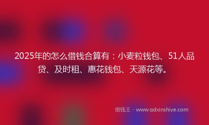 2025年的怎么借钱合算有：小麦粒钱包、51人品贷、及时租、惠花钱包、天源花等。