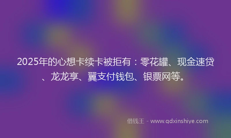 2025年的心想卡续卡被拒有：零花罐、现金速贷、龙龙享、翼支付钱包、银票网等。