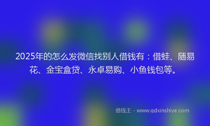 2025年的怎么发微信找别人借钱有：借蛙、随易花、金宝盒贷、永卓易购、小鱼钱包等。