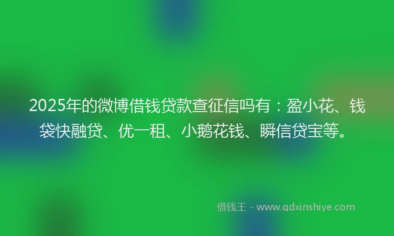 2025年的微博借钱贷款查征信吗有：盈小花、钱袋快融贷、优一租、小鹅花钱、瞬信贷宝等。