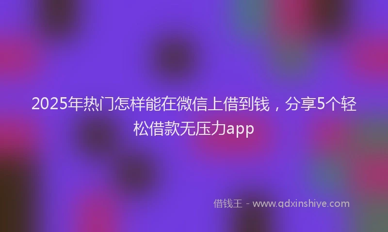 2025年热门怎样能在微信上借到钱，分享5个轻松借款无压力app