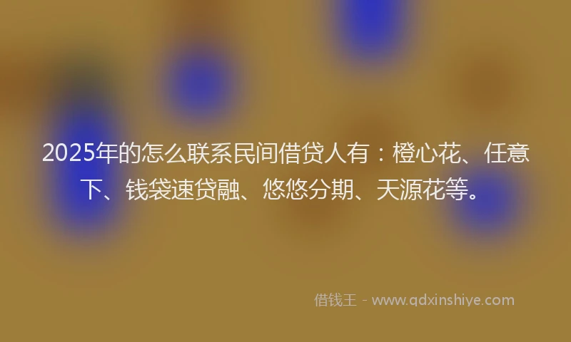 2025年的怎么联系民间借贷人有：橙心花、任意下、钱袋速贷融、悠悠分期、天源花等。
