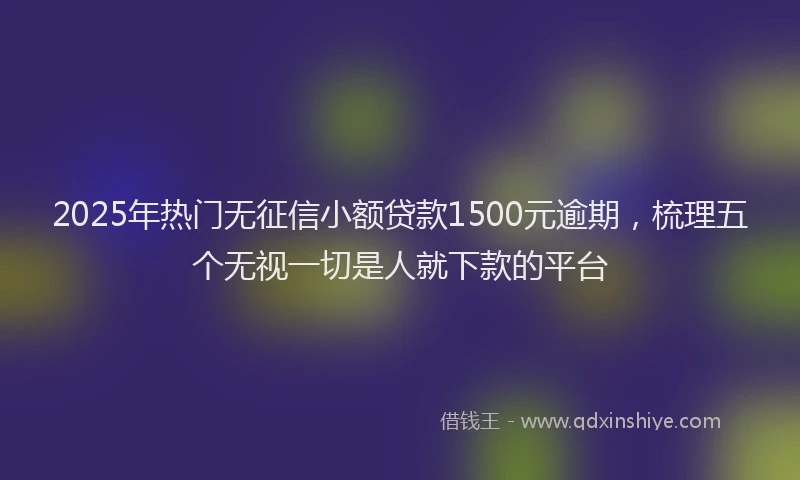2025年热门无征信小额贷款1500元逾期，梳理五个无视一切是人就下款的平台
