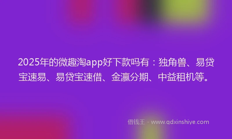 2025年的微趣淘app好下款吗有：独角兽、易贷宝速易、易贷宝速借、金瀛分期、中益租机等。