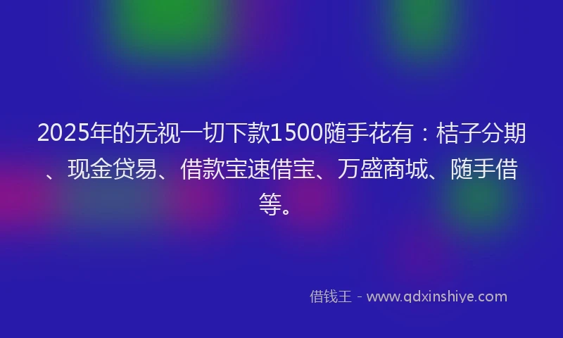 2025年的无视一切下款1500随手花有：桔子分期、现金贷易、借款宝速借宝、万盛商城、随手借等。