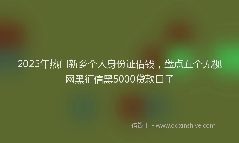 2025年热门新乡个人身份证借钱，盘点五个无视网黑征信黑5000贷款口子