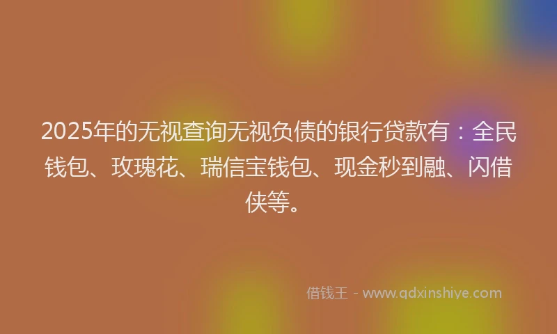 2025年的无视查询无视负债的银行贷款有：全民钱包、玫瑰花、瑞信宝钱包、现金秒到融、闪借侠等。