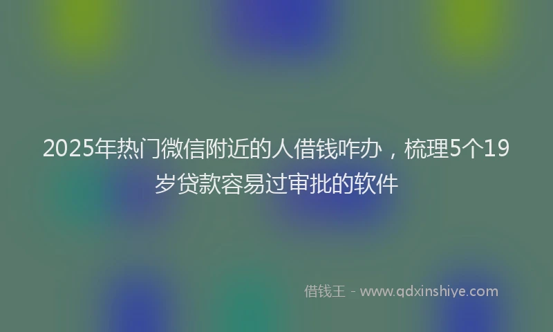 2025年热门微信附近的人借钱咋办，梳理5个19岁贷款容易过审批的软件