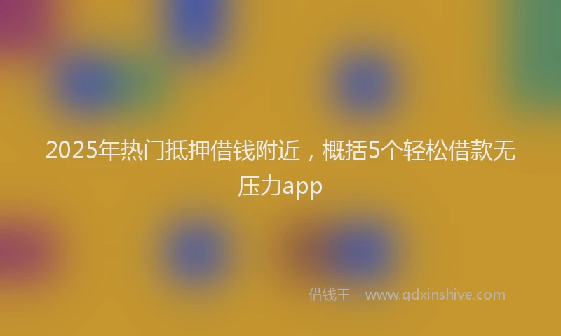 2025年热门抵押借钱附近，概括5个轻松借款无压力app