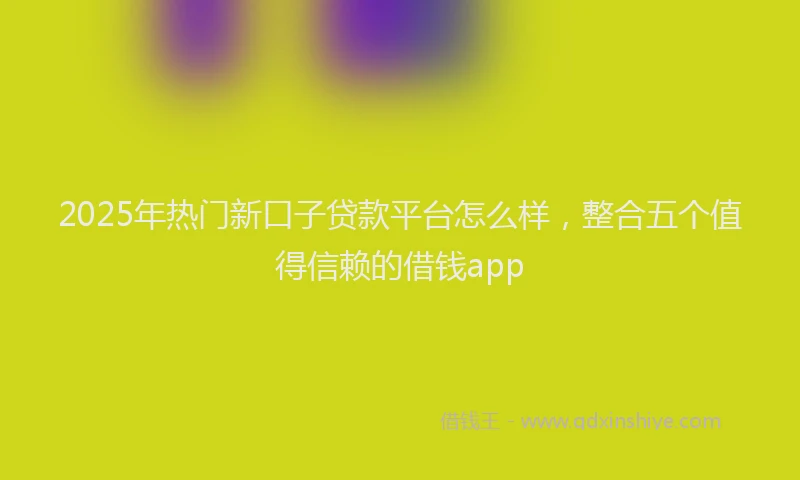 2025年热门新口子贷款平台怎么样，整合五个值得信赖的借钱app