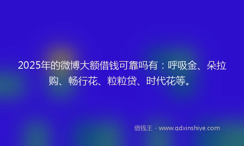2025年的微博大额借钱可靠吗有：呼吸金、朵拉购、畅行花、粒粒贷、时代花等。