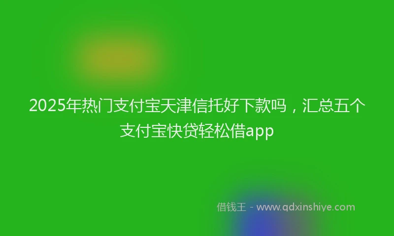2025年热门支付宝天津信托好下款吗，汇总五个支付宝快贷轻松借app