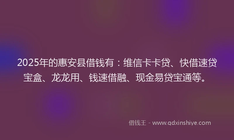 2025年的惠安县借钱有：维信卡卡贷、快借速贷宝盒、龙龙用、钱速借融、现金易贷宝通等。