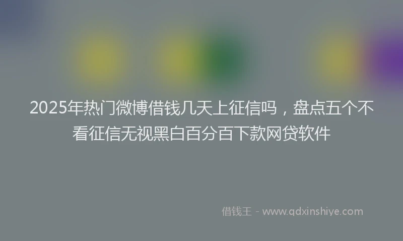 2025年热门微博借钱几天上征信吗，盘点五个不看征信无视黑白百分百下款网贷软件