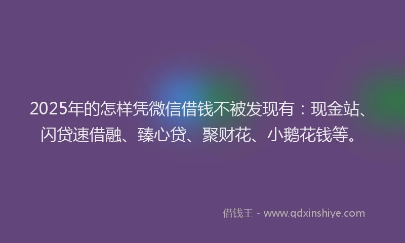 2025年的怎样凭微信借钱不被发现有：现金站、闪贷速借融、臻心贷、聚财花、小鹅花钱等。