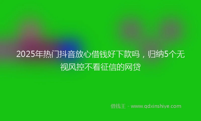 2025年热门抖音放心借钱好下款吗，归纳5个无视风控不看征信的网贷