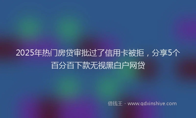 2025年热门房贷审批过了信用卡被拒，分享5个百分百下款无视黑白户网贷