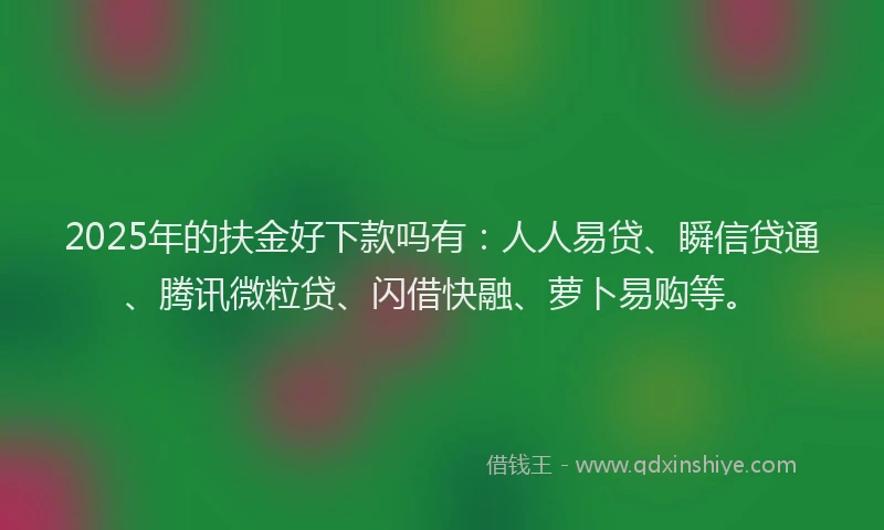 2025年的扶金好下款吗有：人人易贷、瞬信贷通、腾讯微粒贷、闪借快融、萝卜易购等。