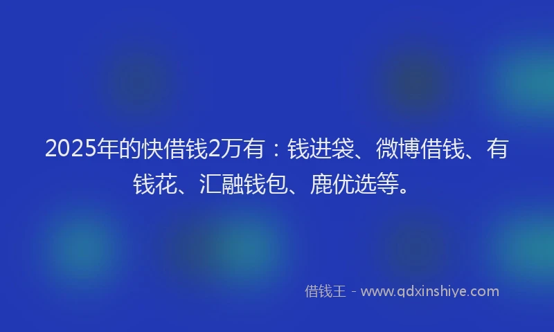 2025年的快借钱2万有：钱进袋、微博借钱、有钱花、汇融钱包、鹿优选等。