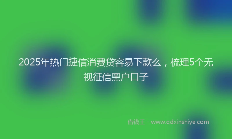 2025年热门捷信消费贷容易下款么，梳理5个无视征信黑户口子