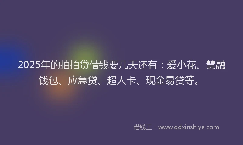 2025年的拍拍贷借钱要几天还有：爱小花、慧融钱包、应急贷、超人卡、现金易贷等。