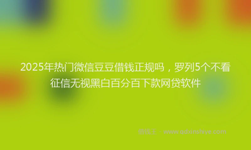 2025年热门微信豆豆借钱正规吗，罗列5个不看征信无视黑白百分百下款网贷软件