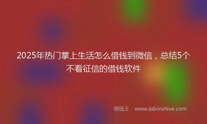 2025年热门掌上生活怎么借钱到微信，总结5个不看征信的借钱软件