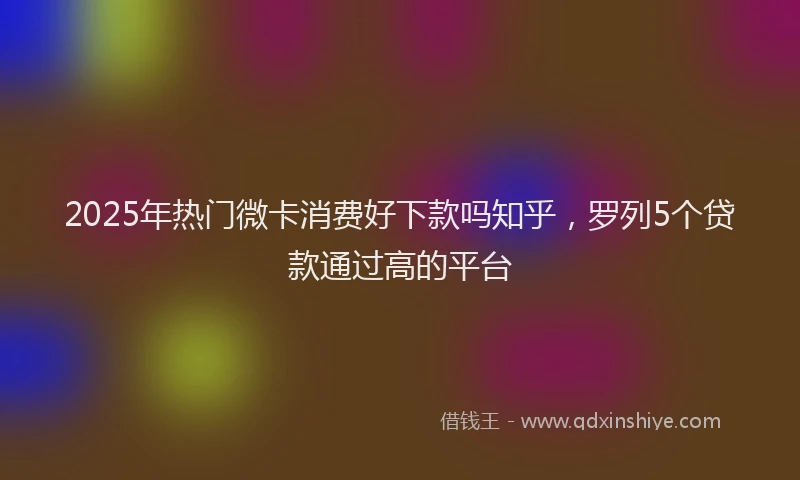 2025年热门微卡消费好下款吗知乎，罗列5个贷款通过高的平台