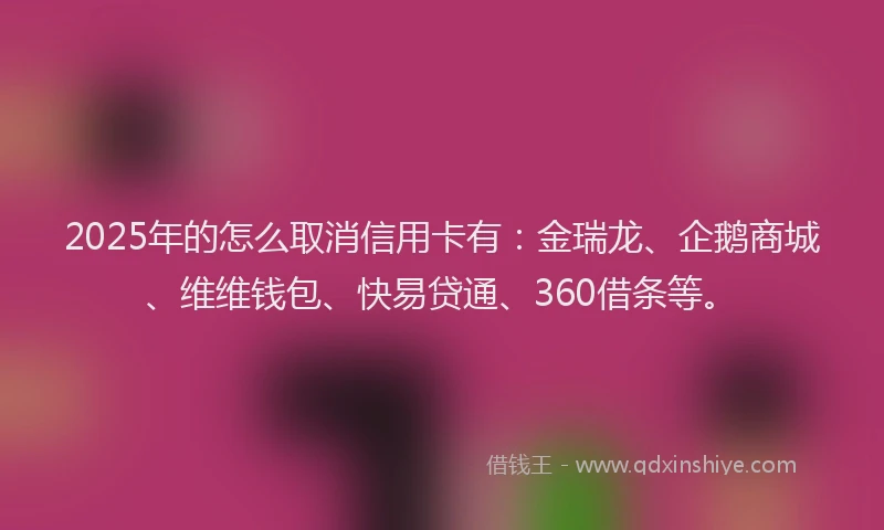 2025年的怎么取消信用卡有：金瑞龙、企鹅商城、维维钱包、快易贷通、360借条等。