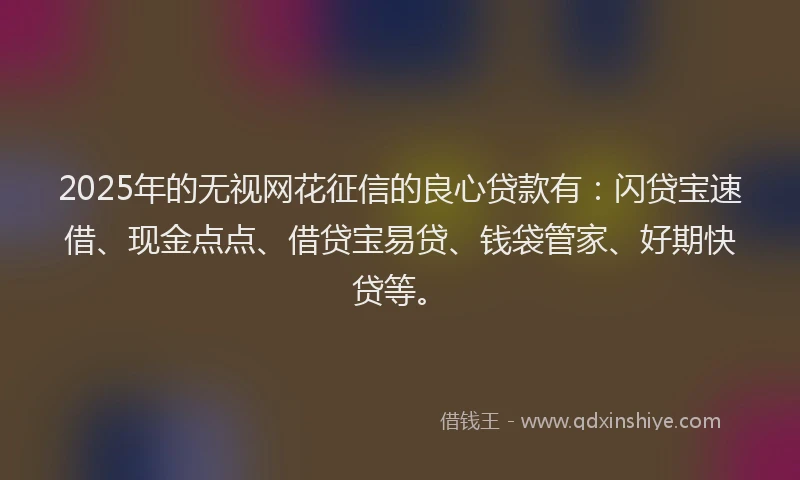 2025年的无视网花征信的良心贷款有：闪贷宝速借、现金点点、借贷宝易贷、钱袋管家、好期快贷等。