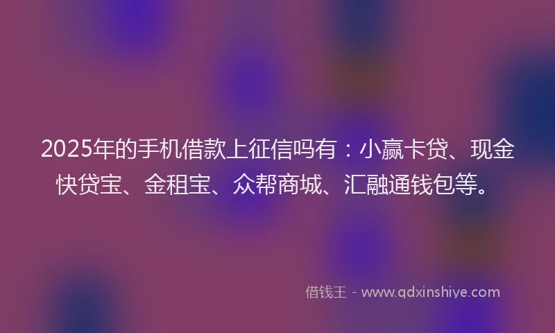 2025年的手机借款上征信吗有：小赢卡贷、现金快贷宝、金租宝、众帮商城、汇融通钱包等。