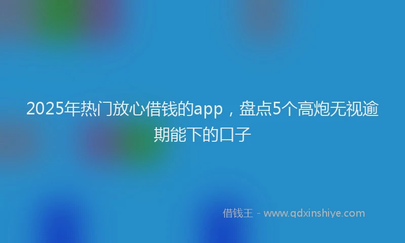 2025年热门放心借钱的app，盘点5个高炮无视逾期能下的口子
