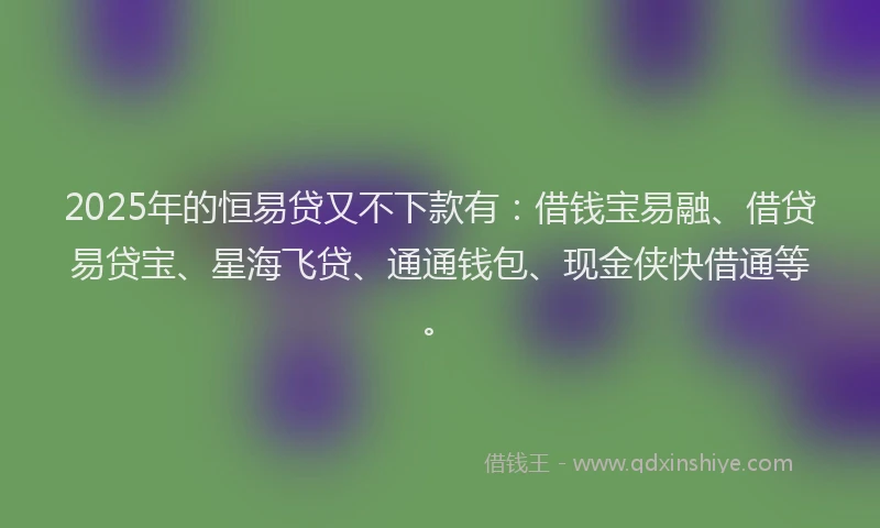 2025年的恒易贷又不下款有：借钱宝易融、借贷易贷宝、星海飞贷、通通钱包、现金侠快借通等。